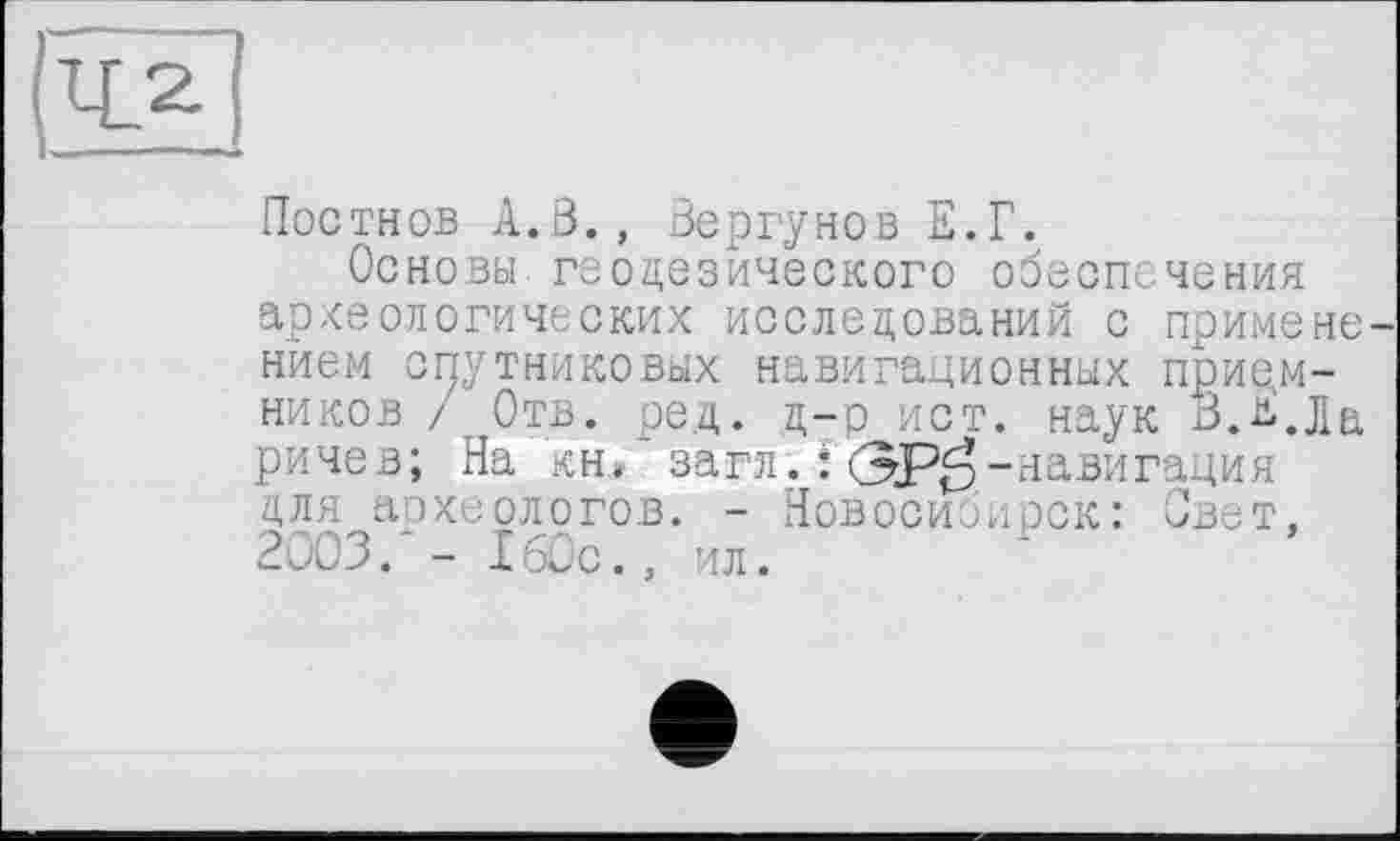 ﻿Постнов A.ß., Вергунов Е.Г.
Основы геодезического обеспечения археологических исследований с примене нйем спутниковых навигационных приемников / Отв. ре.д. д-р ист. наук В.^.Ла ричев; На кн. загп. : <ЗР^-навигация для археологов. - Новосибирск: Свет, 2003. - I60с., ил.